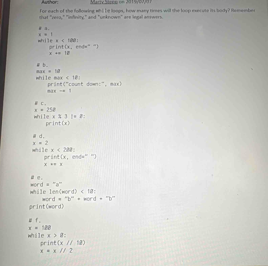 Author: Marty Stepp on 2019/07/07 
For each of the following whi1e loops, how many times will the loop execute its body? Remember 
that "zero," "infinity," and "unknown" are legal answers. 
# a.
x=1
while x<188</tex> 
print(x, end=" ")
x+=18
# b .
max=1varnothing
while max<1varnothing
print("count down:", max) 
max * -=1
# c .
x=25varnothing
while x% 3!=varnothing. 
pri t(x)
# d .
x=2
while x<208</tex> 
print(x, end=" ")
x*=x
# e .
word = "a"
while len(wor d)<1varnothing.
word = "b" + word + "b"
print(word) 
# f.
x=1varnothing
while x>varnothing
print (x//18)
x=x//2