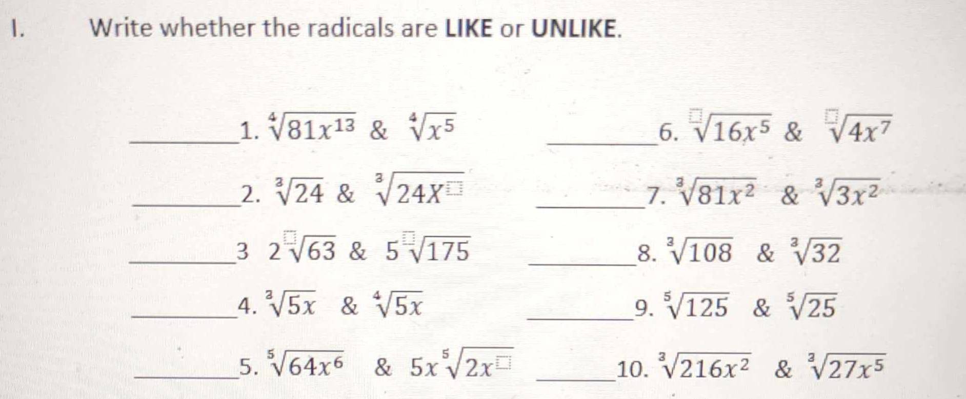 Write whether the radicals are LIKE or UNLIKE. 
_1. sqrt[4](81x^(13)) & sqrt[4](x^5) _6. sqrt[□](16x^5) & sqrt[□](4x^7)
_2. sqrt[3](24) & sqrt[3](24X^(□)) _1. sqrt[3](81x^2) & sqrt[3](3x^2)
_3 2sqrt[□](63) & 5sqrt[□](175) __8. sqrt[3](108) & sqrt[3](32)
_4. sqrt[3](5x) & sqrt[4](5x) _9. sqrt[5](125) & sqrt[5](25)
_5. sqrt[5](64x^6) & 5x^5sqrt(2x^(□)) _10. sqrt[3](216x^2) & sqrt[3](27x^5)