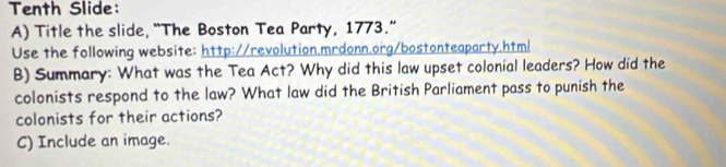 Tenth Slide: 
A) Title the slide, “The Boston Tea Party, 1773.” 
Use the following website: http://revolution.mrdonn.org/bostonteaparty.html 
B) Summary: What was the Tea Act? Why did this law upset colonial leaders? How did the 
colonists respond to the law? What law did the British Parliament pass to punish the 
colonists for their actions? 
C) Include an image.