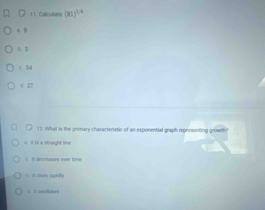 Calculate: (81)^1/4
a. 9
b. 3
c. 54
d. 27
12. What is the primary characteristic of an exponential graph representing growth?
a. It is a straight line
b. It decreases over time
c. It rises rapidly
d. It oscillates