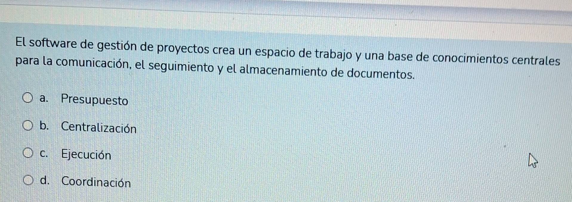 El software de gestión de proyectos crea un espacio de trabajo y una base de conocimientos centrales
para la comunicación, el seguimiento y el almacenamiento de documentos.
a. Presupuesto
b. Centralización
c. Ejecución
d. Coordinación