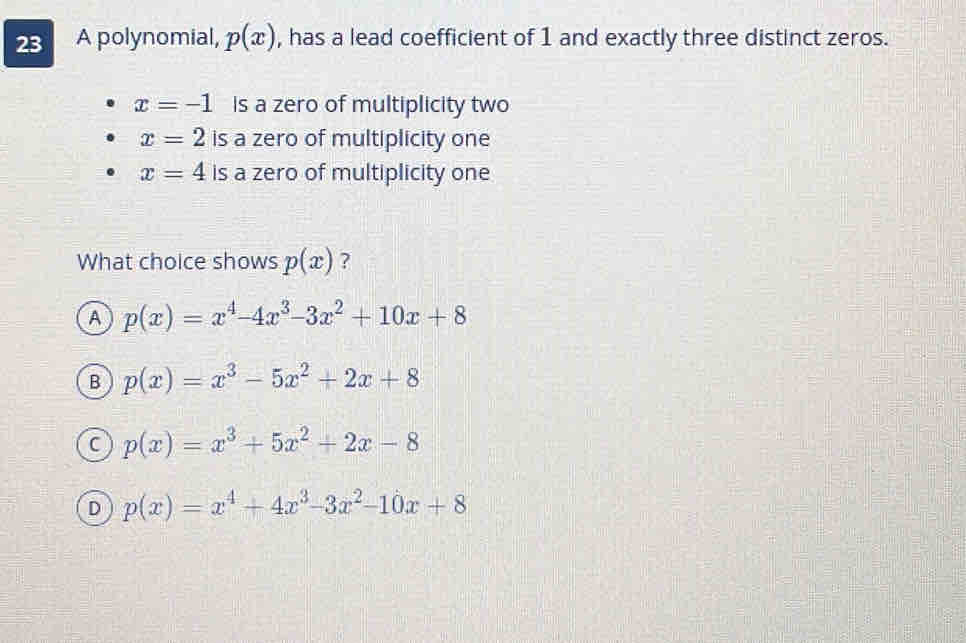 A polynomial, p(x) , has a lead coefficient of 1 and exactly three distinct zeros.
x=-1 is a zero of multiplicity two
x=2 is a zero of multiplicity one
x=4 is a zero of multiplicity one
What choice shows p(x) ?
A p(x)=x^4-4x^3-3x^2+10x+8
B p(x)=x^3-5x^2+2x+8
C p(x)=x^3+5x^2+2x-8
D p(x)=x^4+4x^3-3x^2-10x+8