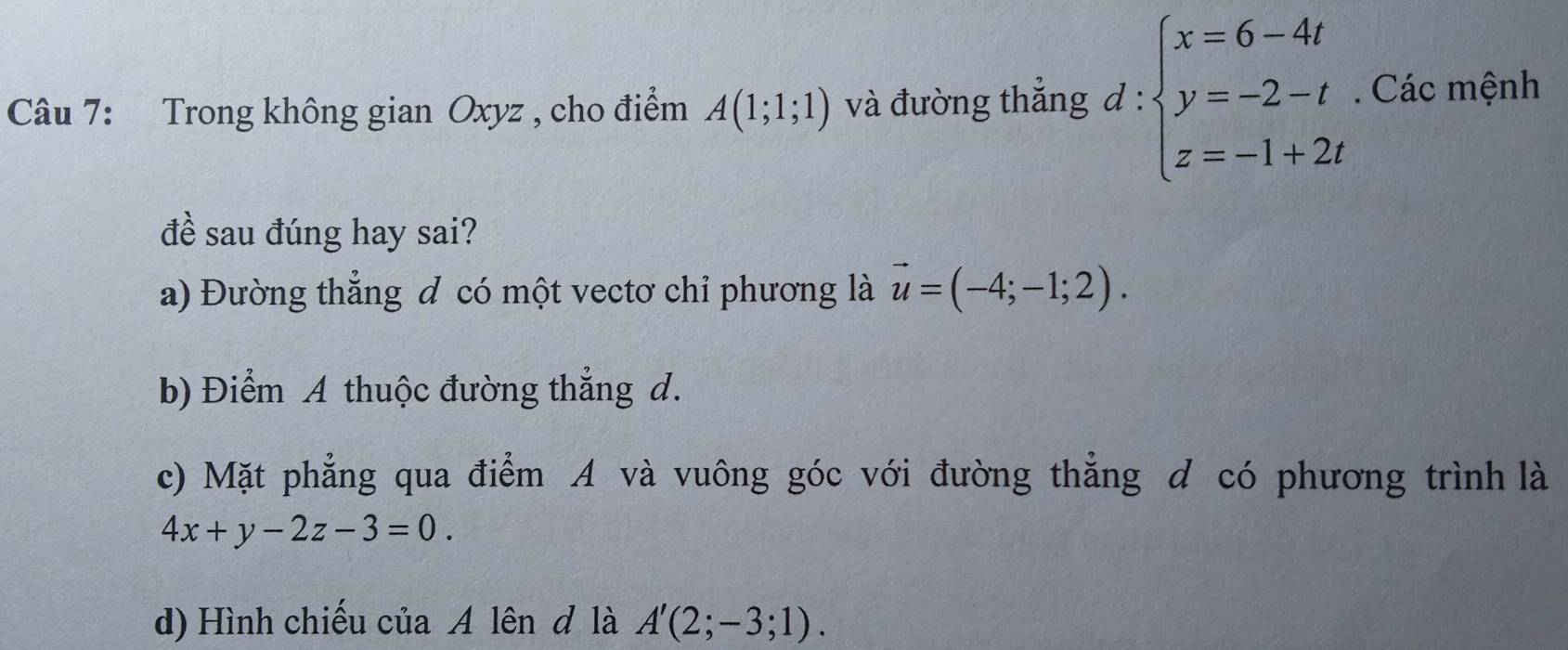 Trong không gian Oxyz , cho điểm A(1;1;1) và đường thắng d:beginarrayl x=6-4t y=-2-t z=-1+2tendarray.. Các mệnh 
đề sau đúng hay sai? 
a) Đường thẳng đ có một vectơ chỉ phương là vector u=(-4;-1;2). 
b) Điểm A thuộc đường thẳng d. 
c) Mặt phẳng qua điểm A và vuông góc với đường thẳng d có phương trình là
4x+y-2z-3=0. 
d) Hình chiếu của A lên đ là A'(2;-3;1).