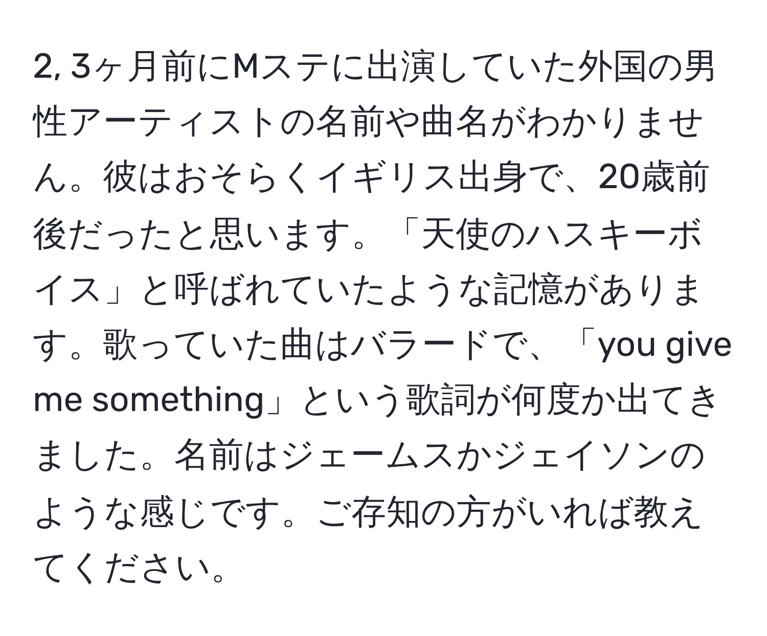 2, 3ヶ月前にMステに出演していた外国の男性アーティストの名前や曲名がわかりません。彼はおそらくイギリス出身で、20歳前後だったと思います。「天使のハスキーボイス」と呼ばれていたような記憶があります。歌っていた曲はバラードで、「you give me something」という歌詞が何度か出てきました。名前はジェームスかジェイソンのような感じです。ご存知の方がいれば教えてください。