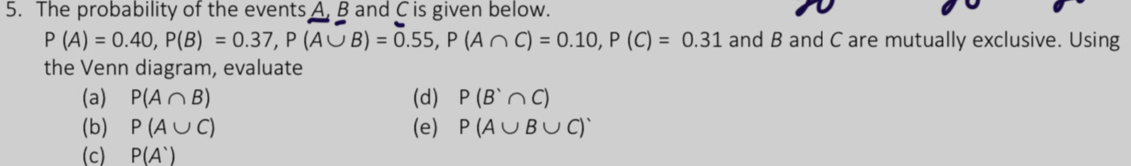 The probability of the events A, B and C is given below.
P(A)=0.40, P(B)=0.37, P(A∪ B)=0.55, P(A∩ C)=0.10, P(C)=0.31 and B and C are mutually exclusive. Using 
the Venn diagram, evaluate 
(a) P(A∩ B) (d) P(B'∩ C)
(b) P(A∪ C) (e) P(A∪ B∪ C)'
(c) P(A')