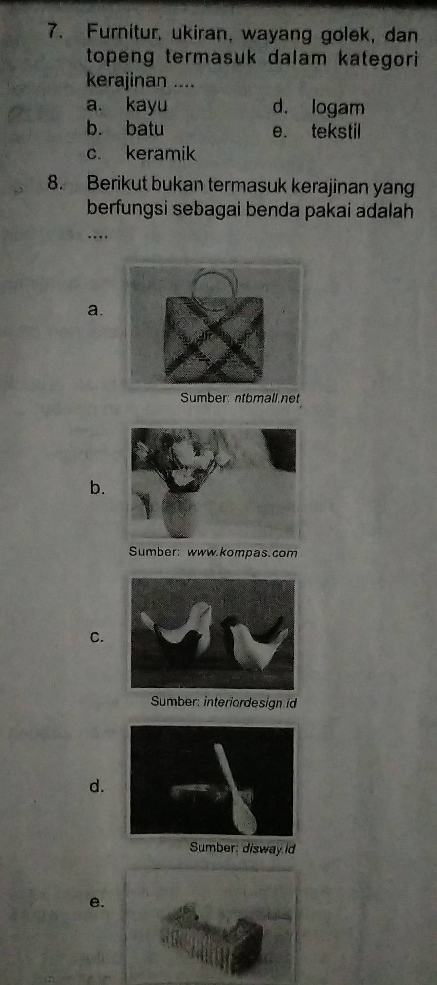 Furnitur, ukiran, wayang golek, dan
topeng termasuk dalam kategori 
kerajinan ....
a. kayu d. logam
b. batu e. tekstil
c. keramik
8. Berikut bukan termasuk kerajinan yang
berfungsi sebagai benda pakai adalah
a.
Sumber: ntbmall.net
b.
Sumber: www.kompas.com
C.
Sumber: interiordesign id
d.
Sumber: disway id
e.