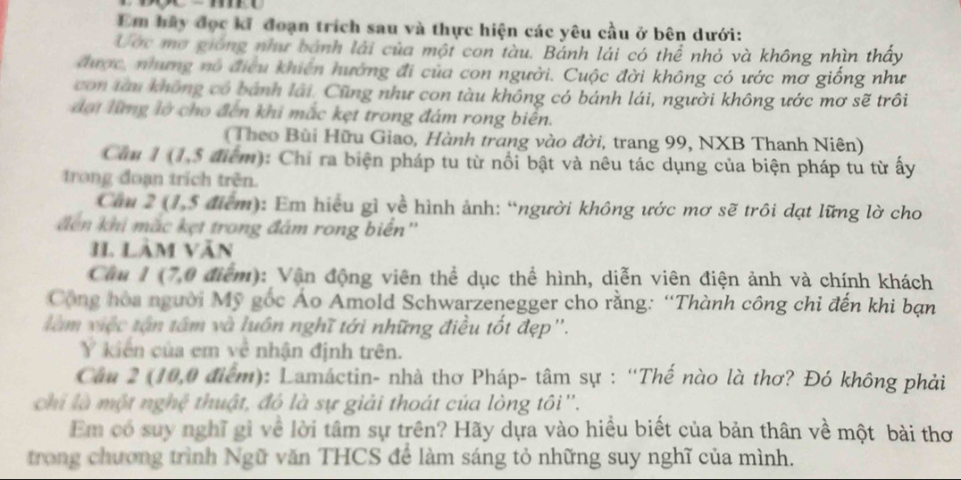 Em hầy đọc kĩ đoạn trích sau và thực hiện các yêu cầu ở bên dưới:
Ước mơ gióng như bánh lài của một con tàu. Bánh lái có thể nhỏ và không nhìn thấy
được, nhưng nó điều khiên hướng đi của con người. Cuộc đời không có ước mơ giống như
con tàu không có bánh lái, Cũng như con tàu không có bánh lái, người không ước mơ sẽ trôi
đại lững lờ cho đến khi mắc kẹt trong đám rong biên.
( Theo Bùi Hữu Giao, Hành trang vào đời, trang 99, NXB Thanh Niên)
Căn 1 (1,5 điểm): Chỉ ra biện pháp tu từ nổi bật và nêu tác dụng của biện pháp tu từ ấy
trong đoạn trích trên.
Căm 2 (1,5 điểm): Em hiệu gì về hình ảnh: “người không ước mơ sẽ trôi dạt lững lờ cho
đến khi mắc kẹt trong đám rong biển''
11. Lâm văn
Câu 1 (7,0 điểm): Vận động viên thể dục thể hình, diễn viên điện ảnh và chính khách
Cộông hòa người Mỹ gốc Áo Amold Schwarzenegger cho rằng: “Thành công chi đến khi bạn
là m việc tận tâm và luôn nghĩ tới những điều tốt đẹp'.
Y kiển của em về nhận định trên.
Câu 2 (10,0 điểm): Lamáctin- nhà thơ Pháp- tâm sự : “Thế nào là thơ? Đó không phải
chi là một nghệ thuật, đó là sự giải thoát của lòng tôi ''.
Em có suy nghĩ gì về lời tâm sự trên? Hãy dựa vào hiều biết của bản thân về một bài thơ
trong chương trình Ngữ văn THCS để làm sáng tỏ những suy nghĩ của mình.