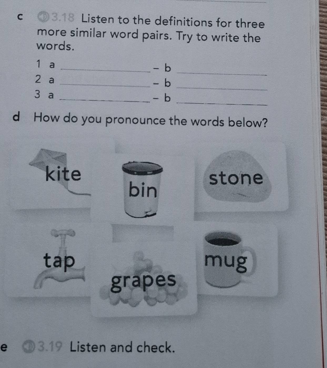 ③3.18 Listen to the definitions for three
more similar word pairs. Try to write the
words.
1 a _- b
2 a
_
_- b_
3 a
_- b
_
d How do you pronounce the words below?
kite
stone
bin
tap mug
grapes
e ③3.19 Listen and check.