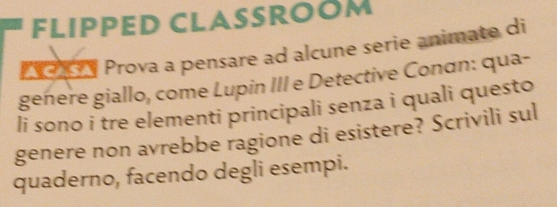 FLIPPED CLASSROOM 
y Prova a pensare ad alcune serie animate di 
geñere giallo, come Lupin III e Detective Conơn: qua- 
li sono i tre elementi principali senza i quali questo 
genere non avrebbe ragione di esistere? Scrivili sul 
quaderno, facendo degli esempi.