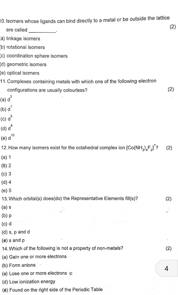 Isomers whose ligands can bind directly to a metal or be outside the lattice
(2)
are called __.
(a) linkage isomers
(b) rotational isomers
(c) coordination sphere isomers
(d) geometric isomers
(e) optical isomers
11.Complexes containing metals with which one of the following electron
configurations are usually colourless? (2)
(a) d^2
(b) d^1
(c) d^5
(d) d^8
(e) d^(10)
12. How many isomers exist for the octahedral complex ion [Co(NH_3)_4F_2]^+ ? (2)
(a) 1
(b) 2
(c) 3
(d) 4
(e) 5
13. Which orbital(s) does(do) the Representative Elements fill(s) (2)
(a) s
(b) p
(c) d
(d) s, p and d
(e) s and p
14. Which of the following is not a property of non-metals? (2)
(a) Gain one or more electrons
(b) Form anions
4
(c) Lose one or more electrons
(d) Low ionization energy
(¢) Found on the right side of the Periodic Table