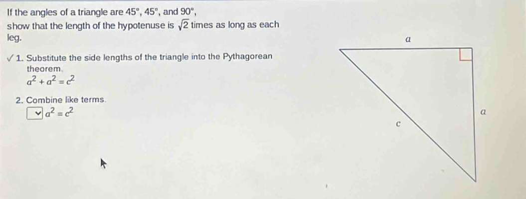 If the angles of a triangle are 45°, 45° , and 90°, 
show that the length of the hypotenuse is sqrt(2) times as long as each 
leg. 
1. Substitute the side lengths of the triangle into the Pythagorean 
theorem.
a^2+a^2=c^2
2. Combine like terms.
a^2=c^2