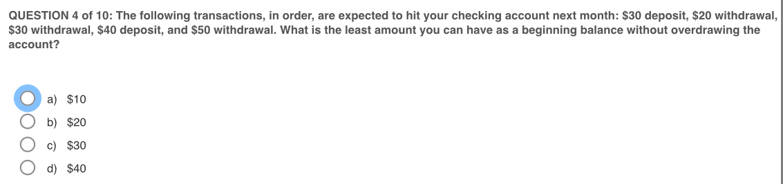 of 10: The following transactions, in order, are expected to hit your checking account next month : $30 deposit, $20 withdrawal,
$30 withdrawal, $40 deposit, and $50 withdrawal. What is the least amount you can have as a beginning balance without overdrawing the
account?
a) $10
b) $20
c) $30
d) $40