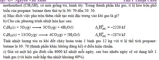 My:Cy Rguyễn văn Xum 
methanthiol (CH₃SH), có mùi giồng tỏi, hành tây. Trong thành phần khí gas, tỉ lệ hòa trộn phồ 
biển của propane: butane theo thứ tự là : 60:70 đến 50:50. 
a) Mục đích việc pha trộn thêm chất tạo mùi đặc trưng vào khí gas là gì? 
b) Cho các phương trình nhiệt hóa học sau:
C_3H_8(s)+5O_2(g)to 3CO_2(g)+4H_2O(l) △ _zH_(298)^0=-2220kJ
C_4H_10(s)+13/2O_2(g)to 4CO_2(g)+5H_2O(l) △ _rH_(298)^0=-2874kJ
Tính nhiệt lượng tỏa ra khi đốt cháy hoàn toàn 1 bình gas 12 kg với tỉ lệ thể tích propane: 
butane là 30:70 (thành phần khác không đáng kể) ở điều kiện chuẩn. 
c) Giả sử một hộ gia đình cần 6000 kJ nhiệt mỗi ngày, sau bao nhiêu ngày sẽ sử dụng hết 1
bình gas (với hiệu suất hấp thụ nhiệt khoảng 60%).