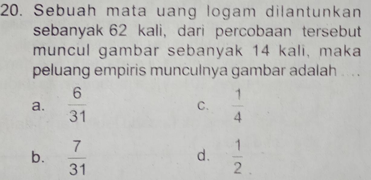 Sebuah mata uang logam dilantunkan
sebanyak 62 kali, dari percobaan tersebut
muncul gambar sebanyak 14 kali, maka
peluang empiris munculnya gambar adalah ... .
a.  6/31   1/4 
C.
b.  7/31   1/2 
d.