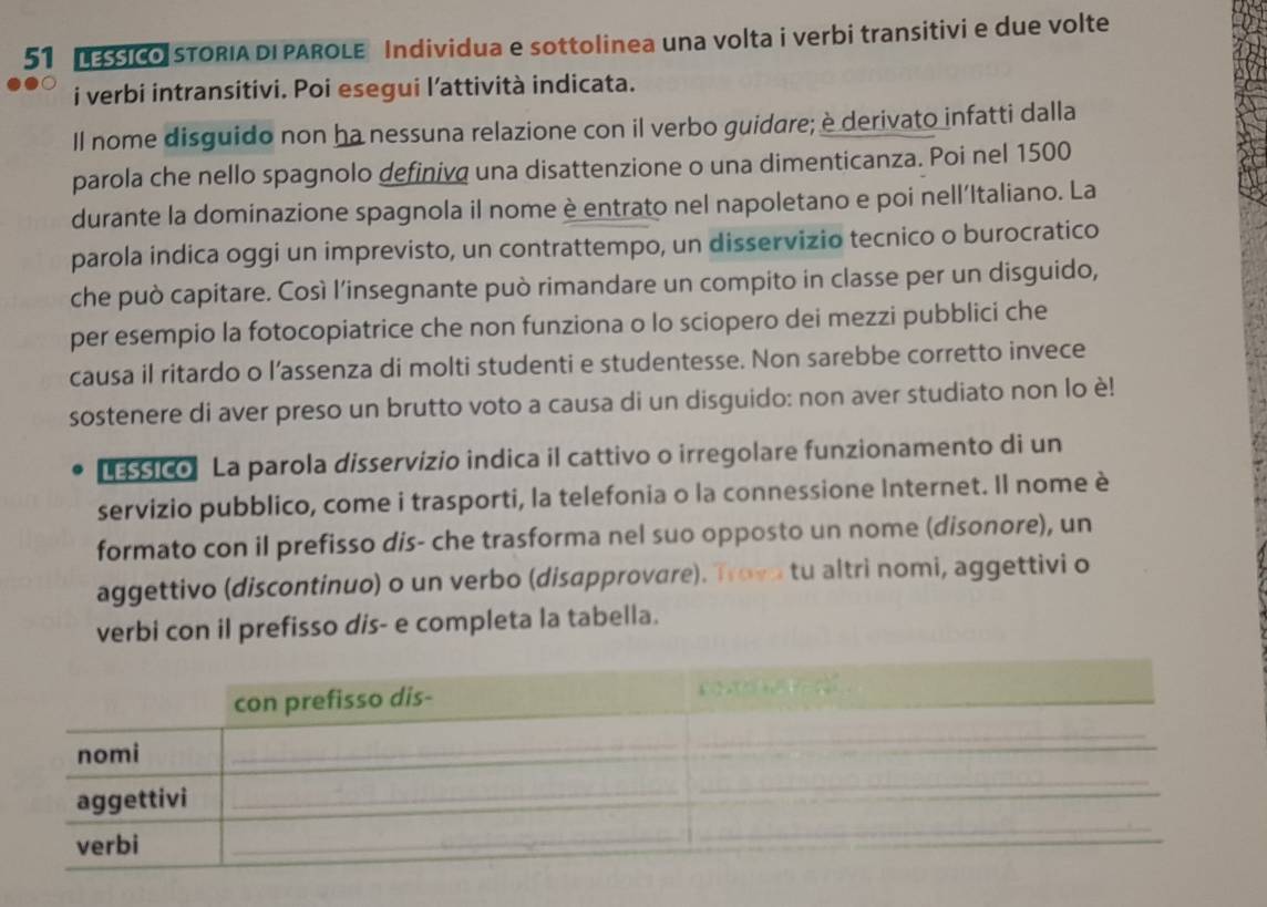 SICO STORIA DI PAROLE Individua e sottolinea una volta i verbi transitivi e due volte 
i verbi intransitivi. Poi esegui l’attività indicata. 
Il nome disguido non ha nessuna relazione con il verbo guidare; è derivato infatti dalla 
parola che nello spagnolo definiva una disattenzione o una dimenticanza. Poi nel 1500
durante la dominazione spagnola il nome è entrato nel napoletano e poi nell’Italiano. La 
parola indica oggi un imprevisto, un contrattempo, un disservizio tecnico o burocratico 
che può capitare. Così l’insegnante può rimandare un compito in classe per un disguido, 
per esempio la fotocopiatrice che non funziona o lo sciopero dei mezzi pubblici che 
causa il ritardo o l’assenza di molti studenti e studentesse. Non sarebbe corretto invece 
sostenere di aver preso un brutto voto a causa di un disguido: non aver studiato non lo è! 
LEssico La parola disservizio indica il cattivo o irregolare funzionamento di un 
servizio pubblico, come i trasporti, la telefonia o la connessione Internet. Il nome è 
formato con il prefisso dis- che trasforma nel suo opposto un nome (disonore), un 
aggettivo (discontinuo) o un verbo (disapprovare). Trovo tu altri nomi, aggettivi o 
verbi con il prefisso dis- e completa la tabella.