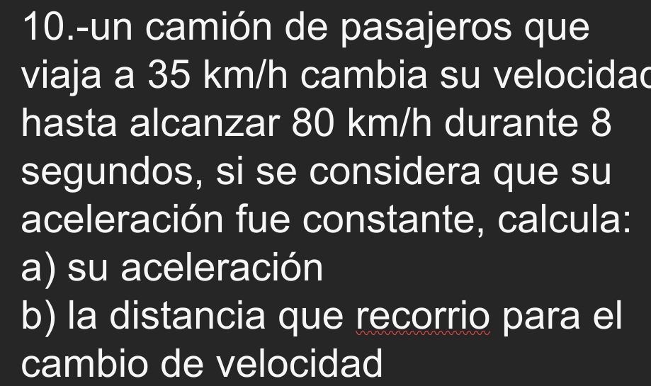 10.-un camión de pasajeros que 
viaja a 35 km/h cambia su velocidad 
hasta alcanzar 80 km/h durante 8
segundos, si se considera que su 
aceleración fue constante, calcula: 
a) su aceleración 
b) la distancia que recorrio para el 
cambio de velocidad