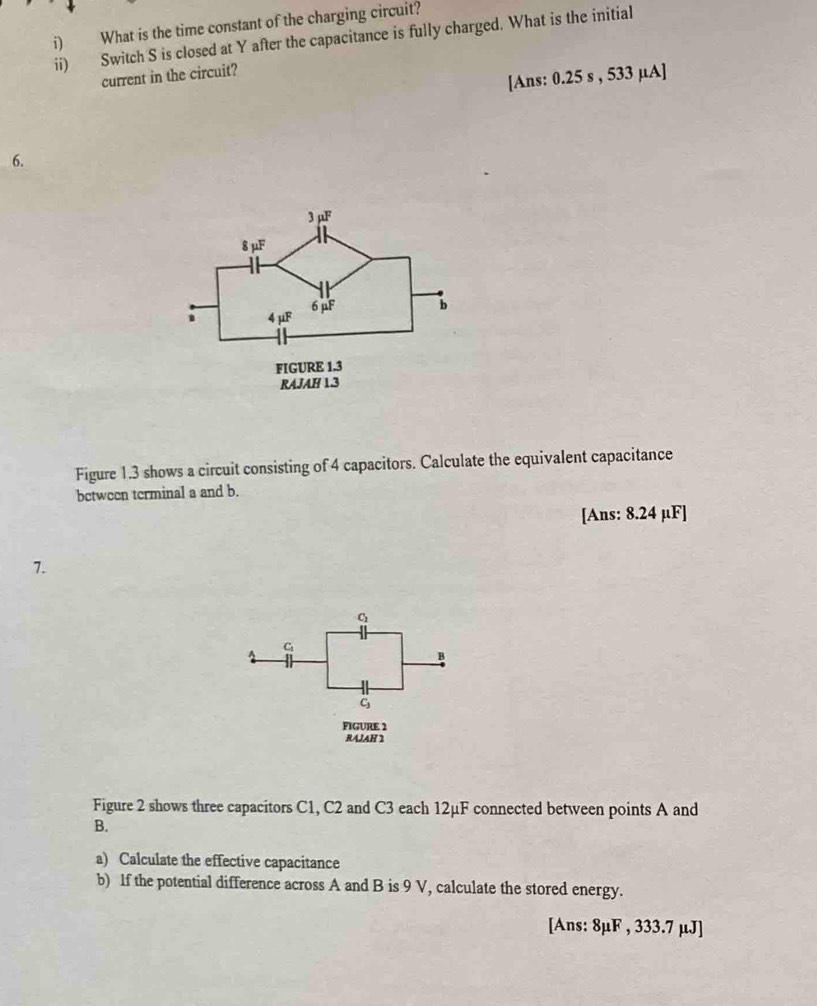 What is the time constant of the charging circuit? 
ii) Switch S is closed at Y after the capacitance is fully charged. What is the initial 
current in the circuit? 
[Ans: 0.25 s , 533 µA ] 
6. 
Figure 1.3 shows a circuit consisting of 4 capacitors. Calculate the equivalent capacitance 
bctween terminal a and b. 
[Ans: 8.24 µF ] 
7. 
C 
B
C_1
FIGURE 2 
RAJAH 2 
Figure 2 shows three capacitors C1, C2 and C3 each 12μF connected between points A and
B. 
a) Calculate the effective capacitance 
b) If the potential difference across A and B is 9 V, calculate the stored energy. 
[Ans: 8μF , 333.7 μJ ]