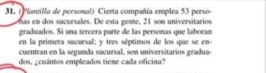 (Plantilla de personal) Cierta compañía emplea 53 perso- 
as em dos sucursales. De esta gente, 21 son universitários 
graduados. Si una tercera parte de las personas que laboran 
en la primera sacursal; y tres séptimos de los que se en- 
cuentran en la segunda sucursal, son universitarios gradua- 
dos, ¿cuántos empleados tiene cada oficina?