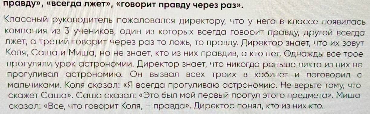 правду», «всегда лжет», «говорит правду через раз».
Классный руководитель пожαловался директору, что у него в классе появилась
Κомлания из З учеников, один из которых всегда говорит πравду, другой всегда
лжет, а третий говорит через раз то ложь, Τо лравду. Директор знает, что их зовут
Коля, Сашаи Миша, но не знает, κто из них πрαвдив, а κто нет. Однажды все трое
прогуляли урок астрономии. Директор знает, что никогда раньше никто из них не
лрогуливал астрономиюо. Он вызвал всех троих в кабинет и логоворил с
мальчиками. Κоля сказал: 《Я всегда прогуливаюо астрономиюо. Не верьте τомуί что
скажет Саша». Саша сказал: «Эτо быιл мой первый πрогул этого предмета». Миша
сказал: 《Все, что говΒорит Κоеίляρ ー лрαвдаδ. Директорαπеоенялα κκτоδиз ниιх κто.