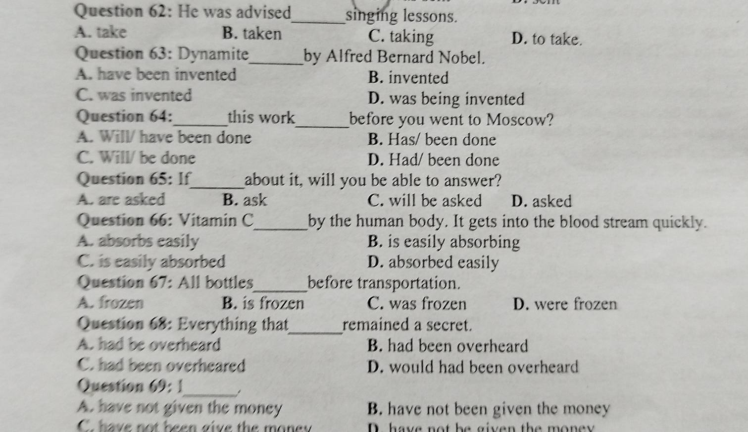 He was advised_ singing lessons.
A. take B. taken C. taking D. to take.
Question 63: Dynamite_ by Alfred Bernard Nobel.
A. have been invented B. invented
C. was invented D. was being invented
Question 64:_ this work_ before you went to Moscow?
A. Will/ have been done B. Has/ been done
C. Will/ be done D. Had/ been done
Question 65: If_ about it, will you be able to answer?
A. are asked B. ask C. will be asked D. asked
Question 66: Vitamin C_ by the human body. It gets into the blood stream quickly.
A. absorbs easily B. is easily absorbing
C. is easily absorbed D. absorbed easily
Question 67: All bottles_ before transportation.
A. frozen B. is frozen C. was frozen D. were frozen
Question 68: Everything that_ remained a secret.
A. had be overheard B. had been overheard
C. had been overheared D. would had been overheard
Question 69: 1
_,
A. have not given the money B. have not been given the money
C. have not been give the money D have not be given the mone