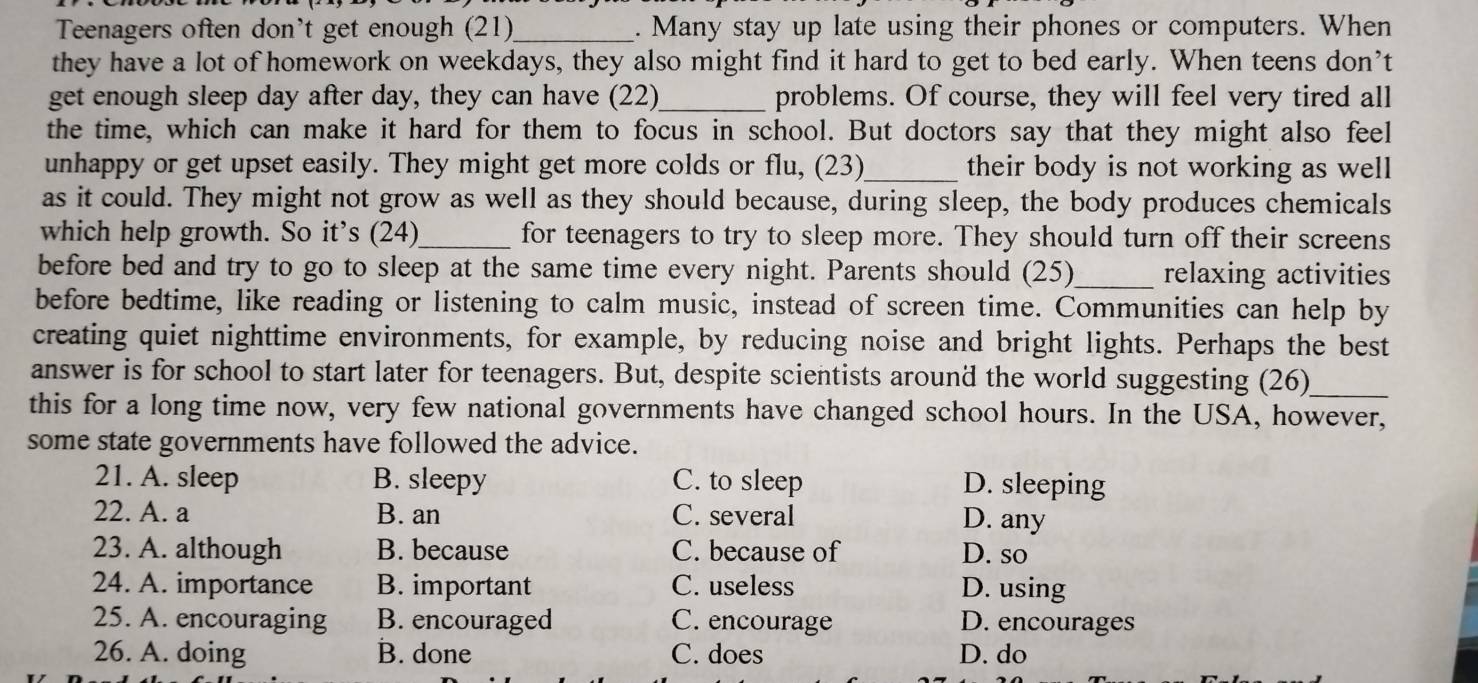 Teenagers often don't get enough (21)_ . Many stay up late using their phones or computers. When
they have a lot of homework on weekdays, they also might find it hard to get to bed early. When teens don’t
get enough sleep day after day, they can have (22)_ problems. Of course, they will feel very tired all
the time, which can make it hard for them to focus in school. But doctors say that they might also feel
unhappy or get upset easily. They might get more colds or flu, (23)_ their body is not working as well 
as it could. They might not grow as well as they should because, during sleep, the body produces chemicals
which help growth. So it’s (24)_ for teenagers to try to sleep more. They should turn off their screens
before bed and try to go to sleep at the same time every night. Parents should (25)_ relaxing activities
before bedtime, like reading or listening to calm music, instead of screen time. Communities can help by
creating quiet nighttime environments, for example, by reducing noise and bright lights. Perhaps the best
answer is for school to start later for teenagers. But, despite scientists around the world suggesting (26)_
this for a long time now, very few national governments have changed school hours. In the USA, however,
some state governments have followed the advice.
21. A. sleep B. sleepy C. to sleep D. sleeping
22. A. a B. an C. several D. any
23. A. although B. because C. because of D. so
24. A. importance B. important C. useless D. using
25. A. encouraging B. encouraged C. encourage D. encourages
26. A. doing B. done C. does D. do