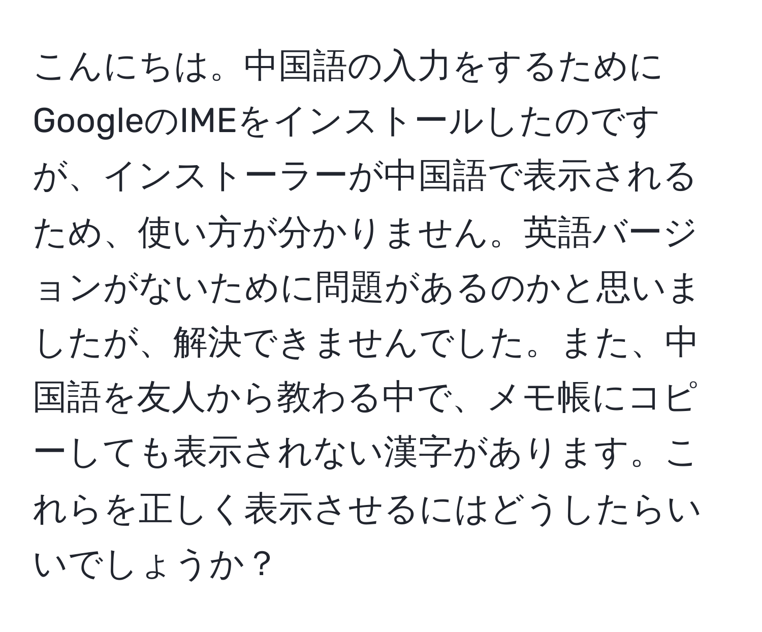 こんにちは。中国語の入力をするためにGoogleのIMEをインストールしたのですが、インストーラーが中国語で表示されるため、使い方が分かりません。英語バージョンがないために問題があるのかと思いましたが、解決できませんでした。また、中国語を友人から教わる中で、メモ帳にコピーしても表示されない漢字があります。これらを正しく表示させるにはどうしたらいいでしょうか？