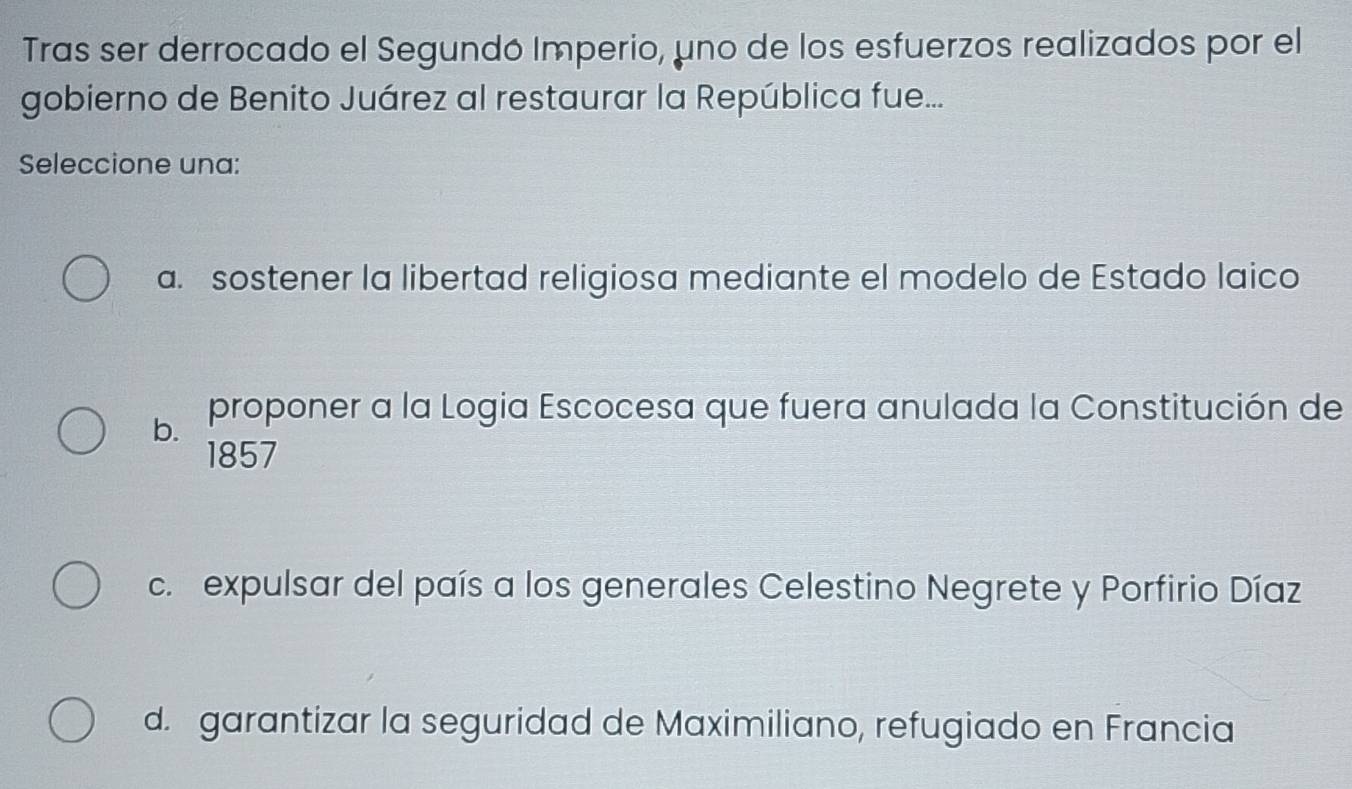 Tras ser derrocado el Segundó Imperio, uno de los esfuerzos realizados por el
gobierno de Benito Juárez al restaurar la República fue...
Seleccione una:
a. sostener la libertad religiosa mediante el modelo de Estado laico
b. proponer a la Logia Escocesa que fuera anulada la Constitución de
1857
c. expulsar del país a los generales Celestino Negrete y Porfirio Díaz
d. garantizar la seguridad de Maximiliano, refugiado en Francia