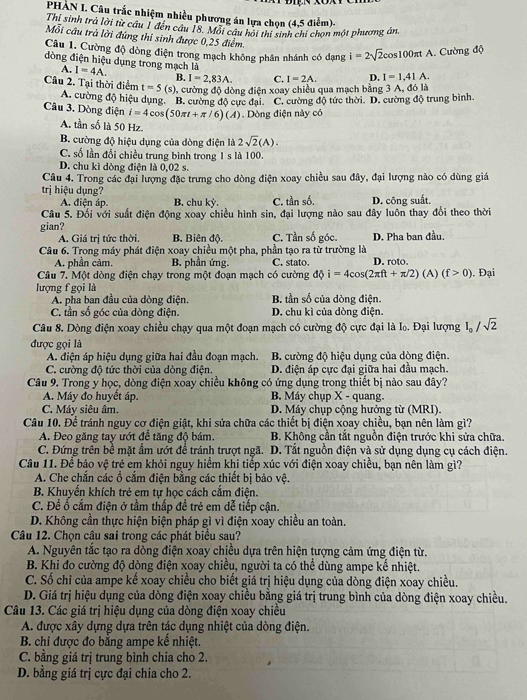 PHÀN I. Câu trắc nhiệm nhiều phương án lựa chọn (4,5 điểm).
Thí sinh trả lời từ câu 1 đến câu 18. Mỗi câu hỏi thí sinh chi chọn một phương án
Mỗi câu trả lời đúng thí sinh được 0,25 điểm.
Câu 1. Cường độ dòng điện trong mạch không phân nhánh có dạng i=2sqrt(2)cos 100π tA 1. Cường độ
dòng điện hiệu dụng trong mạch là
A. I=4A.
B. I=2,83A. C. I=2A.
D. I=1,41A.
Câu 2. Tại thời điểm t=5(s) , cường độ dòng điện xoay chiều qua mạch bằng 3 A, đó là
A. cường độ hiệu dụng. B. cường độ cực đại. C. cường độ tức thời. D. cường độ trung bình.
Câu 3. Dòng điện i=4cos (50π t+π /6)(A). Dòng điện này có
A. tần số là 50 Hz.
B. cường độ hiệu dụng của dòng điện là 2sqrt(2)(A).
C. số lần đổi chiều trung bình trong 1 s là 100.
D. chu kì dòng điện là 0,02 s.
Câu 4. Trong các đại lượng đặc trưng cho dòng điện xoay chiều sau đây, đại lượng nào có dùng giá
trị hiệu dụng?
A. điện áp. B. chu ky. C. tần số. D. công suất.
Câu 5. Đối với suất điện động xoay chiều hình sin, đại lượng nào sau đây luôn thay đổi theo thời
gian?
A. Giá trị tức thời. B. Biên độ. C. Tần số góc. D. Pha ban đầu.
Câu 6. Trong máy phát điện xoay chiều một pha, phần tạo ra từ trường là
A. phần cảm. B. phần ứng. C. stato. D. roto.
Câu 7. Một dòng điện chạy trong một đoạn mạch có cường độ i=4cos (2π ft+π /2)(A)(f>0). Đại
lượng f gọi là
A. pha ban đầu của dòng điện. B. tần số của dòng điện.
C. tần số góc của dòng điện. D. chu kì của dòng điện.
Câu 8. Dòng điện xoay chiều chạy qua một đoạn mạch có cường độ cực đại là I. Đại lượng I_0/sqrt(2)
được gọi là
A. điện áp hiệu dụng giữa hai đầu đoạn mạch.  B. cường độ hiệu dụng của dòng điện.
C. cường độ tức thời của dòng điện. D. điện áp cực đại giữa hai đầu mạch.
Câu 9. Trong y học, dòng điện xoay chiều không có ứng dụng trong thiết bị nào sau đây?
A. Máy đo huyết áp. B. Máy chụp X - quang.
C. Máy siêu âm. D. Máy chụp cộng hưởng từ (MRI).
Câu 10. Để tránh nguy cơ điện giật, khi sửa chữa các thiết bị điện xoay chiều, bạn nên làm gì?
A. Đeo găng tay ướt để tăng độ bám.  B. Không cần tắt nguồn điện trước khi sửa chữa.
C. Đứng trên bề mặt ẩm ướt để tránh trượt ngã. D. Tắt nguồn điện và sử dụng dụng cụ cách điện.
Câu 11. Để bảo vệ trẻ em khỏi nguy hiểm khi tiếp xúc với điện xoay chiều, bạn nên làm gì?
A. Che chắn các ổ cắm điện bằng các thiết bị bảo vệ.
B. Khuyến khích trẻ em tự học cách cắm điện.
C. Để ổ cắm điện ở tầm thấp để trẻ em dễ tiếp cận.
D. Không cần thực hiện biện pháp gì vì điện xoay chiều an toàn.
Câu 12. Chọn câu sai trong các phát biểu sau?
A. Nguyên tắc tạo ra dòng điện xoay chiều dựa trên hiện tượng cảm ứng điện từ.
B. Khi đo cường độ dòng điện xoay chiều, người ta có thể dùng ampe kế nhiệt.
C. Số chỉ của ampe kế xoay chiều cho biết giá trị hiệu dụng của dòng điện xoay chiều.
D. Giá trị hiệu dụng của dòng điện xoay chiều bằng giá trị trung bình của dòng điện xoay chiều.
Câu 13. Các giá trị hiệu dụng của dòng điện xoay chiều
A. được xây dựng dựa trên tác dụng nhiệt của dòng điện.
B. chi được đo bằng ampe kế nhiệt.
C. bằng giá trị trung bình chia cho 2.
D. bằng giá trị cực đại chia cho 2.