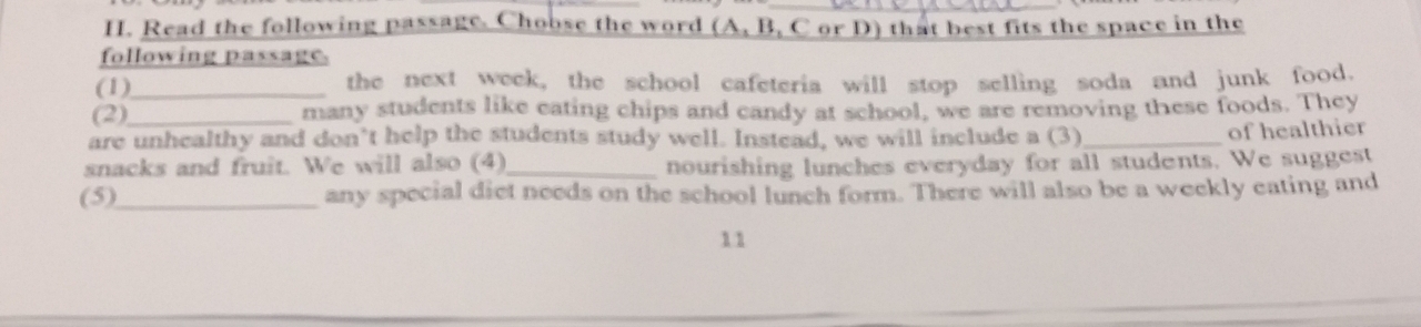 Read the following passage. Choose the word (A, B, C or D) that best fits the space in the 
following passage. 
(1)_ the next week, the school cafeteria will stop selling soda and junk food. 
(2)_ many students like eating chips and candy at school, we are removing these foods. They 
are unhealthy and don’t help the students study well. Instead, we will include a (3)_ 
of healthier 
snacks and fruit. We will also (4)_ nourishing lunches everyday for all students. We suggest 
(5)_ any special diet needs on the school lunch form. There will also be a weekly eating and 
11