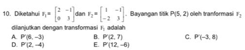 Diketahui F_1=beginbmatrix 2&-1 0&3endbmatrix dan F_2=beginbmatrix 1&-1 -2&3endbmatrix. Bayangan titik P(5,2) oleh tranformasi F_2
dilanjutkan dengan transformasi F_1 adalah
A. P'(6,-3) B. P'(2,7) C. P'(-3,8)
D. P'(2,-4) E. P'(12,-6)