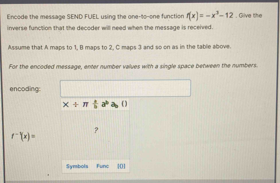 Encode the message SEND FUEL using the one-to-one function f(x)=-x^3-12. Give the 
inverse function that the decoder will need when the message is received. 
Assume that A maps to 1, B maps to 2, C maps 3 and so on as in the table above. 
For the encoded message, enter number values with a single space between the numbers. 
encoding:
* / π  a/b a^ba_b
?
f^(-1)(x)=
Symbols Func []