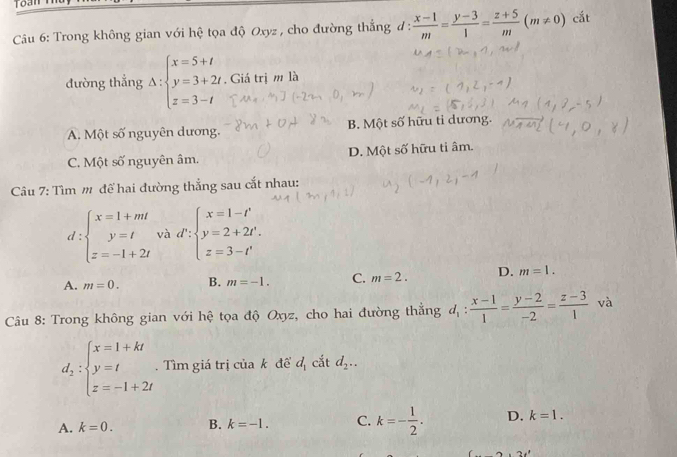 Toan n
Câu 6: Trong không gian với hệ tọa độ Oxyz , cho đường thẳng đ :  (x-1)/m = (y-3)/1 = (z+5)/m (m!= 0) cắt
đường thẳng Delta :beginarrayl x=5+t y=3+2t z=3-tendarray.. Giá trị m là
A. Một số nguyên dương. B. Một số hữu ti dương.
C. Một số nguyên âm. D. Một số hữu ti âm.
Câu 7: Tìm m để hai đường thẳng sau cắt nhau:
d:beginarrayl x=1+mt y=t z=-1+2tendarray. và d':beginarrayl x=1-t' y=2+2t^(, z=3-t'endarray).  
A. m=0. B. m=-1. C. m=2. D. m=1. 
Câu 8: Trong không gian với hệ tọa độ Oxyz, cho hai đường thẳng d_1: (x-1)/1 = (y-2)/-2 = (z-3)/1  và
d_2:beginarrayl x=1+kt y=t z=-1+2tendarray.. Tìm giá trị của k để d_1 cắt d_2..
A. k=0. B. k=-1. C. k=- 1/2 . D. k=1.