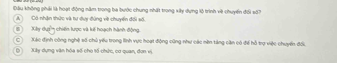 Đâu không phải là hoạt động nằm trong ba bước chung nhất trong xây dựng lộ trình về chuyển đối số?
ACó nhận thức và tư duy đúng về chuyển đổi số.
BXây dự chiến lược và kế hoạch hành động.
CXác định công nghệ số chủ yếu trong lĩnh vực hoạt động cũng như các nền tảng căn có để hỏ trợ việc chuyển đổi.
DXây dựng văn hóa số cho tổ chức, cơ quan, đơn vị.