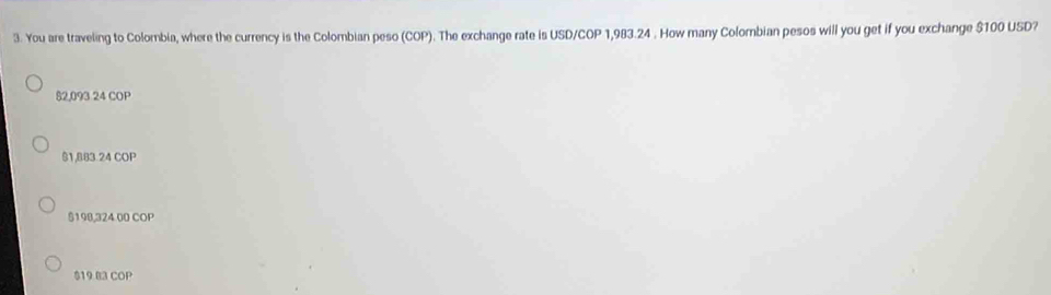 You are traveling to Colombia, where the currency is the Colombian peso (COP). The exchange rate is USD/COP 1,983.24. How many Colombian pesos will you get if you exchange $100 USD?
82,093 24 COP
$1,883.24 COP
$190,324 00 COP
$19 B3 COP