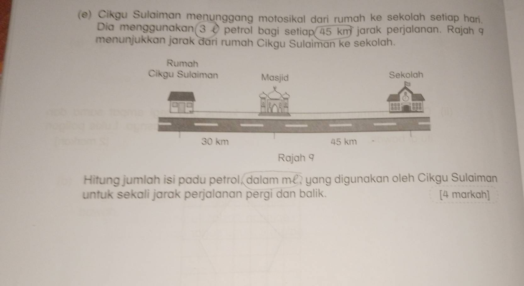 Cikgu Sulaiman menunggang motosikal dari rumah ke sekolah setiap hari. 
Dia menggunakan 3 0 petrol bagi setiap 45 km jarak perjalanan. Rajah 9 
menunjukkan jarak dari rumah Cikgu Sulaiman ke sekolah. 
Rajah 9 
Hitung jumlah isi padu petrol, dalam m, yang digunakan oleh Cikgu Sulaiman 
untuk sekali jarak perjalanan pergi dan balik. [4 markah]