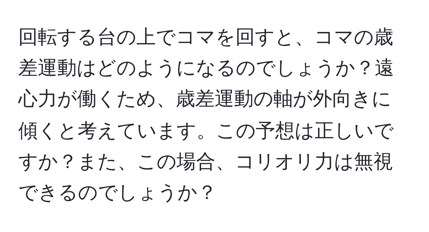 回転する台の上でコマを回すと、コマの歳差運動はどのようになるのでしょうか？遠心力が働くため、歳差運動の軸が外向きに傾くと考えています。この予想は正しいですか？また、この場合、コリオリ力は無視できるのでしょうか？