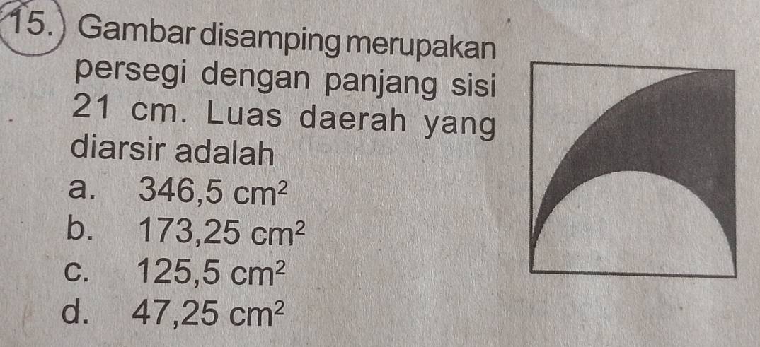 15.) Gambar disamping merupakan
persegi dengan panjang sisi
21 cm. Luas daerah yang
diarsir adalah
a. 346,5cm^2
b. 173, 25cm^2
C. 125,5cm^2
d. 47, 25cm^2