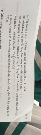 Tốc độ của ô tô tại thời điểm 10(s) tính từ lúc xuất phát là 10 (m/s). 
b) Quảng đường ô tô chuyển động được trong 6(s) dàn tiên là 80 m
c) Quăng đường S (đơn vị: mét) mà ô tô chuyển động được kể từ lúc bắt đầu đạp phanh đến khi 
dừng lại được tinh theo công thức S=∈t _0^4(30-5t)dt. 
d) Quống đường ô tô chuyển động được kể từ lúc bắt đầu chuyển động cho đến khi dừng lại là
170 m. 
PHAN III. Câu trấc nghiệm trả lời ngắc