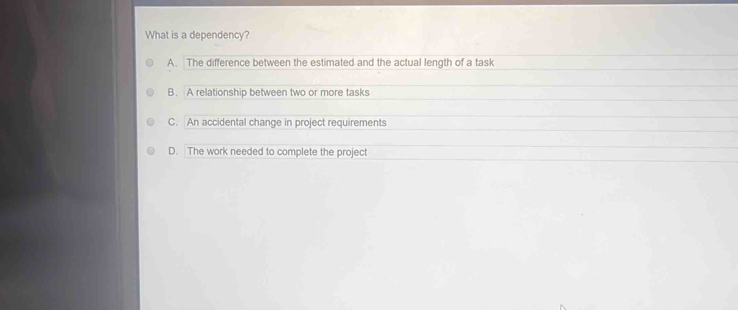 What is a dependency?
A. The difference between the estimated and the actual length of a task
B. A relationship between two or more tasks
C. An accidental change in project requirements
D. The work needed to complete the project