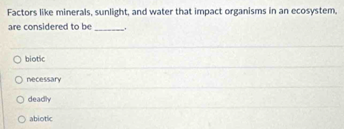 Factors like minerals, sunlight, and water that impact organisms in an ecosystem,
are considered to be _.
biotic
necessary
deadly
abiotic