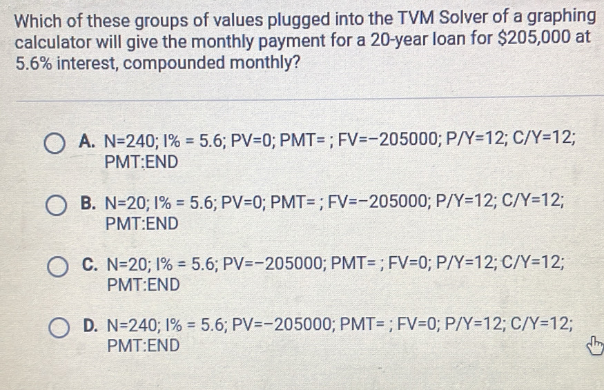 Which of these groups of values plugged into the TVM Solver of a graphing
calculator will give the monthly payment for a 20-year loan for $205,000 at
5.6% interest, compounded monthly?
A. N=240; I% =5.6; PV=0; PMT=; FV=-205000; P/Y=12; C/Y=12; 
PMT:END
B. N=20; 1% =5.6; PV=0; PMT=; FV=-205000; P/Y=12; C/Y=12; 
PMT:END
C. N=20; 1% =5.6; PV=-205000; PMT=; FV=0; P/Y=12; C/Y=12; 
PMT:END
D. N=240; 1% =5.6; PV=-205000; PMT=; FV=0; P/Y=12; C/Y=12; 
PMT:END