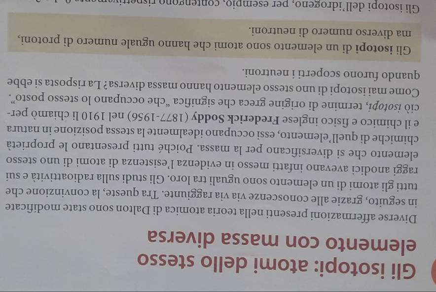 Gli isotopi: atomi dello stesso
elemento con massa diversa
Diverse affermazioni presenti nella teoria atomica di Dalton sono state modificate
in seguito, grazie alle conoscenze via via raggiunte. Tra queste, la convinzione che
tutti gli atomi di un elemento sono uguali tra loro. Gli studi sulla radioattività e sui
raggi anodici avevano infatti messo in evidenza l’esistenza di atomi di uno stesso
elemento che si diversificano per la massa. Poiché tutti presentano le proprietà
chimiche di quell’elemento, essi occupano idealmente la stessa posizione in natura
e il chimico e fisico inglese Frederick Soddy (1877-1956) nel 1910 li chiamò per-
ciò isotopi, termine di origine greca che significa “che occupano lo stesso posto”.
Come mai isotopi di uno stesso elemento hanno massa diversa? La risposta si ebbe
quando furono scoperti i neutroni.
Gli isotopi di un elemento sono atomi che hanno uguale numero di protoni,
ma diverso numero di neutroni.
Gli isotopi dell’idrogeno, per esempio, contengono rispettivaman