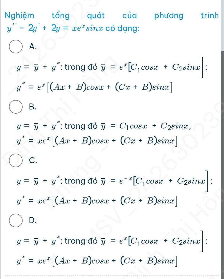 Nghiệm tổng quát của phương trình
y''-2y'+2y=xe^x sinx có dạng:
A.
y=overline y+y^*; trong đó overline y=e^x[C_1cos x+C_2sin x];
y^*=e^x[(Ax+B)cos x+(Cx+B)sin x]
B.
y=overline y+y^*; trong đó overline y=C_1cos x+C_2sin x;
y^*=xe^x[(Ax+B)cos x+(Cx+B)sin x]
C.
y=overline y+y^*; trong đó overline y=e^(-x)[C_1cos x+C_2sin x];
y^*=xe^x[(Ax+B)cos x+(Cx+B)sin x]
D.
y=overline y+y^*; trong đó overline y=e^x[C_1cos x+C_2sin x];
y^*=xe^x[(Ax+B)cos x+(Cx+B)sin x]