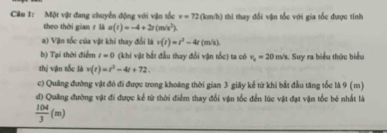 Một vật đang chuyển động với vận tốc v=72(km/h) thì thay đổi vận tốc với gia tốc được tính 
theo thời gian z là a(t)=-4+2t(m/s^2). 
a) Vận tốc của vật khi thay đổi là v(t)=t^2-4t(m/s). 
b) Tại thời điểm t=0 (khi vật bắt đầu thay đổi vận tốc) ta có v_0=20m/s. Suy ra biểu thức biểu 
thị vận tốc là v(t)=t^2-4t+72. 
c) Quãng đường vật đó đi được trong khoáng thời gian 3 giãy kể từ khi bắt đầu tăng tốc là 9 (m)
d) Quãng đường vật đi được kể từ thời điểm thay đổi vận tốc đến lúc vật đạt vận tốc bé nhất là
 104/3 (m)