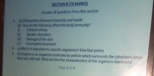 Answer all questions from this section 
3.(a) Differentiate between immunity and health 
(b) How do the following affect the body immunity? 
(1) Extreme stress 
(ii) Genetic disorders 
(iii) Damage of the skin 
(v) Incomplete treatment 
4. (a)Why is it important to classify organisms? Give four points 
5. (a) Euglina is an organism protected by pellicle which surrounds the cytoplasm since 
they lack cell wall. What are the five characteristics of the organism mentioned 
Page 3 of 4