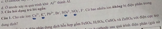 c. ( cathoue .
d. Ở anode xảy ra quá trình khử Al^(3+) thành Al.
3. Câu hồi dạng trả lời ngắn.
Câu 1. Cho các ion: Ca^(2+), K^+, Pb^(2+) , Br , SO_4^((2-), NO_3^- , F. Có bao nhiêu ion không bị điện phân trong
diện nhân dung dịch hỗn hợp gồm FeSO_4), H_2SO_4, CuSO_4 và ZnSO_4 với điện cực trợ
dung djch?
* Cathode sau quá trình điện phân (giả sử