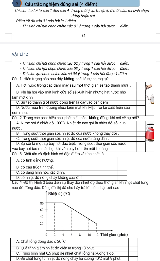 Câu trắc nghiệm đúng sai (4 điểm)
Thí sinh trả lời từ câu 1 đến câu 4. Trong mỗi ý a), b), c), d) ở mỗi câu, thí sinh chọn
đúng hoặc sai.
Điểm tối đa của 01 câu hỏi là 1 điểm.
- Thí sinh chỉ lựa chọn chính xác 01 ý trong 1 câu hỏi được điểm.
81
Vật LÍ 12
- Thí sinh chỉ lựa chọn chính xác 02 ý trong 1 câu hỏi được điểm.
- Thí sinh chỉ lựa chọn chính xác 03 ý trong 1 câu hỏi được điểm.
- Thí sinh lựa chọn chính xác cả 04 ý trong 1 câu hỏi được 1 điểm.
Câu 1. Hiện tượng nào sau đây không phải là sự ngưng tụ?
Câu 4. Đồ thị Hình 3 biểu diễn sự thay đối nhiệt độ theo thời gian khi một chất lóng
nào đó đông đặc. Dùng đồ thị đã cho hãy trả lời các nhận xét sau:
Nhiệt độ (^circ C)
80
60
40
20
0 2 4 6 8 10 12 Thời gian (phút)
A. Chất lỏng đông đặc ở 20°C.
B. Quá trình giảm nhiệt độ diền ra trong 13 phút.
C. Trung bình mất 0, 5 phút để nhiệt chất lỏng hạ xuống 1 độ.
D. Đế chất lỏng từ nhiệt độ nóng chảy hạ xuống 40° C mất 9 phút.