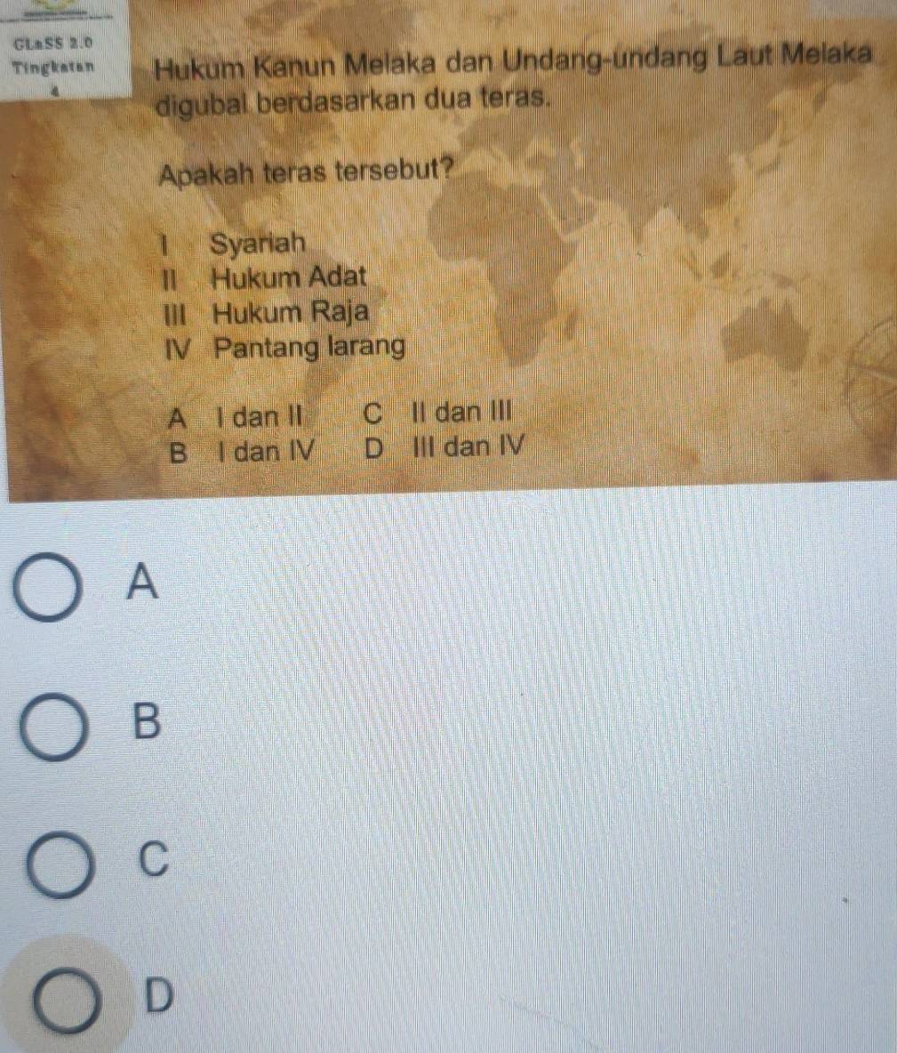 GLaSS 2.0
Tingkatan Hukum Kanun Melaka dan Undang-undang Laut Melaka
digubal berdasarkan dua teras.
Apakah teras tersebut?
l Syariah
II Hukum Adat
III Hukum Raja
IV Pantang larang
A I dan II C II dan III
B I dan IV D III dan IV
A
B
C
D