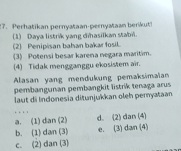 Perhatikan pernyataan-pernyataan berikut!
(1) Daya listrik yang dihasilkan stabil.
(2) Penipisan bahan bakar fosil.
(3) Potensi besar karena negara maritim.
(4) Tidak mengganggu ekosistem air.
Alasan yang mendukung pemaksimalan
pembangunan pembangkit listrik tenaga arus
laut di Indonesia ditunjukkan oleh pernyataan
.
a. (1) dan (2) d. (2) dan (4)
b. (1) dan (3) e. (3) dan (4)
c. (2) dan (3)