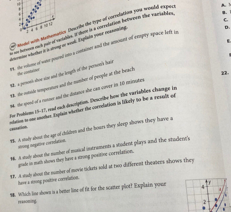 10 A.
8
6
B. Ⅰ
χ
4
C.
2 10 12
Model with Mathematics Describe the type of correlation you would exped
0 2 4 6 8
o see between each pair of variables. If there is a correlation between the variables 
determine whether it is strong or weak. Explain your reasoning 
D. 
E. 
1. the volume of water poured into a container and the amount of empty space left in 
the container 
2. a person's shoe size and the length of the person's hair 
13. the outside temperature and the number of people at the beach 
22. 
4. the speed of a runner and the distance she can cover in 10 minutes
For Problems 15-17, read each description. Describe how the variables change in 
relation to one another. Explain whether the correlation is likely to be a result of 
causation. 
15. A study about the age of children and the hours they sleep shows they have a 
strong negative correlation. 
16. A study about the number of musical instruments a student plays and the student's 
grade in math shows they have a strong positive correlation. 
17. A study about the number of movie tickets sold at two different theaters shows they 
have a strong positive correlation. 
18. Which line shown is a better line of fit for the scatter plot? Explain your 
reasoning.